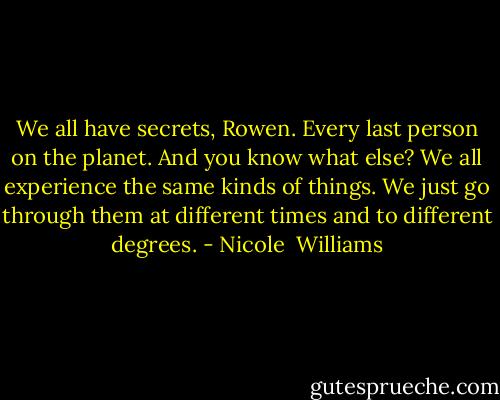 We all have secrets, Rowen. Every last person on the planet. And you know what else? We all experience the same kinds of things. We just go through them at different times and to different degrees. - Nicole  Williams