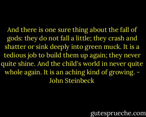 And there is one sure thing about the fall of gods: they do not fall a little; they crash and shatter or sink deeply into green muck. It is a tedious job to build them up again; they never quite shine. And the child's world in never quite whole again. It is an aching kind of growing. - John Steinbeck