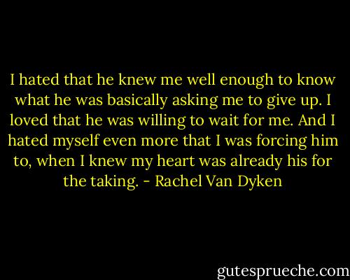 I hated that he knew me well enough to know what he was basically asking me to give up. I loved that he was willing to wait for me. And I hated myself even more that I was forcing him to, when I knew my heart was already his for the taking. - Rachel Van Dyken