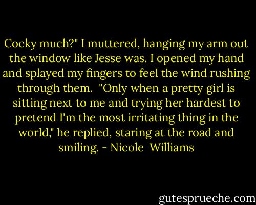 Cocky much?" I muttered, hanging my arm out the window like Jesse was. I opened my hand and splayed my fingers to feel the wind rushing through them.<br /><br />"Only when a pretty girl is sitting next to me and trying her hardest to pretend I'm the most irritating thing in the world," he replied, staring at the road and smiling. - Nicole  Williams