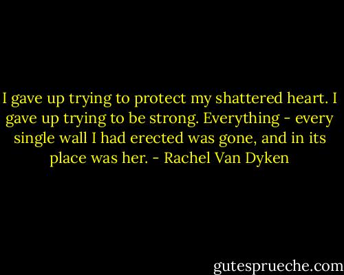 I gave up trying to protect my shattered heart. I gave up trying to be strong. Everything - every single wall I had erected was gone, and in its place was her. - Rachel Van Dyken