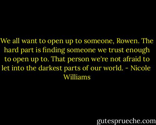 We all want to open up to someone, Rowen. The hard part is finding someone we trust enough to open up to. That person we're not afraid to let into the darkest parts of our world. - Nicole  Williams