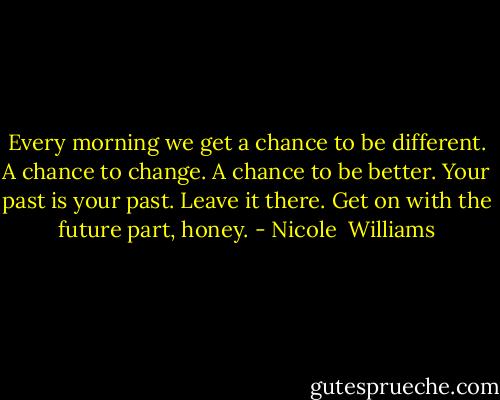Every morning we get a chance to be different. A chance to change. A chance to be better. Your past is your past. Leave it there. Get on with the future part, honey. - Nicole  Williams