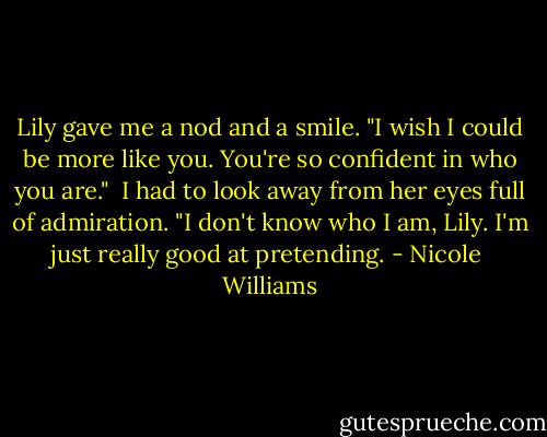 Lily gave me a nod and a smile. "I wish I could be more like you. You're so confident in who you are."<br /><br />I had to look away from her eyes full of admiration. "I don't know who I am, Lily. I'm just really good at pretending. - Nicole  Williams