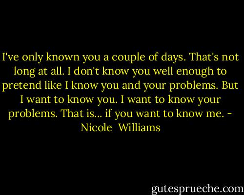I've only known you a couple of days. That's not long at all. I don't know you well enough to pretend like I know you and your problems. But I want to know you. I want to know your problems. That is... if you want to know me. - Nicole  Williams
