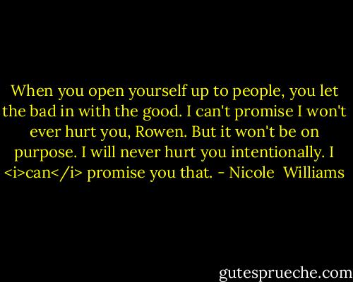 When you open yourself up to people, you let the bad in with the good. I can't promise I won't ever hurt you, Rowen. But it won't be on purpose. I will never hurt you intentionally. I <i>can</i> promise you that. - Nicole  Williams
