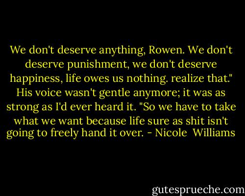 We don't deserve anything, Rowen. We don't deserve punishment, we don't deserve happiness, life owes us nothing. realize that." His voice wasn't gentle anymore; it was as strong as I'd ever heard it. "So we have to take what we want because life sure as shit isn't going to freely hand it over. - Nicole  Williams