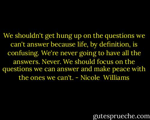 We shouldn't get hung up on the questions we can't answer because life, by definition, is confusing. We're never going to have all the answers. Never. We should focus on the questions we can answer and make peace with the ones we can't. - Nicole  Williams
