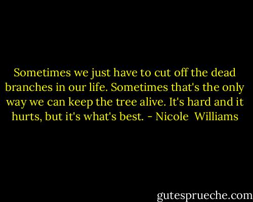Sometimes we just have to cut off the dead branches in our life. Sometimes that's the only way we can keep the tree alive. It's hard and it hurts, but it's what's best. - Nicole  Williams