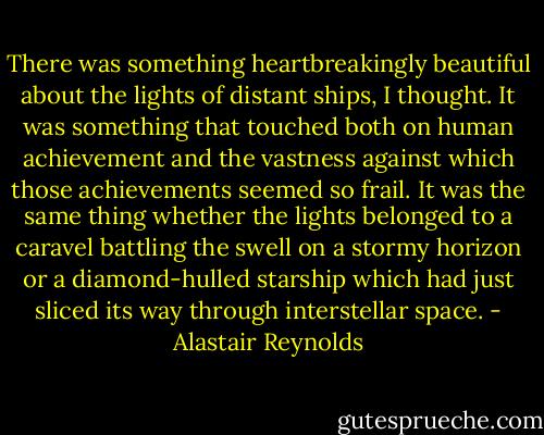 There was something heartbreakingly beautiful about the lights of distant ships, I thought. It was something that touched both on human achievement and the vastness against which those achievements seemed so frail. It was the same thing whether the lights belonged to a caravel battling the swell on a stormy horizon or a diamond-hulled starship which had just sliced its way through interstellar space. - Alastair Reynolds