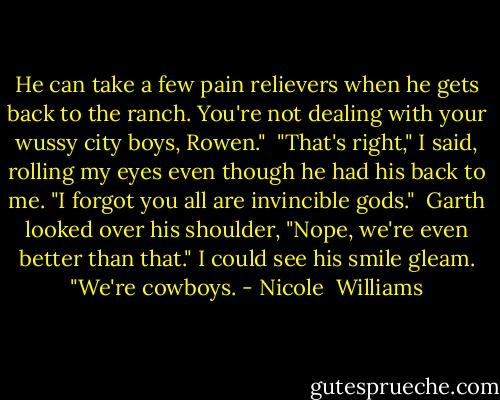 He can take a few pain relievers when he gets back to the ranch. You're not dealing with your wussy city boys, Rowen."<br /><br />"That's right," I said, rolling my eyes even though he had his back to me. "I forgot you all are invincible gods."<br /><br />Garth looked over his shoulder, "Nope, we're even better than that." I could see his smile gleam. "We're cowboys. - Nicole  Williams