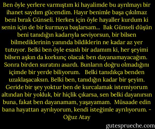 Ben öyle yerlere varmıştım ki hayalimde bu ayrılmayı bir ihanet saydım gücendim. Hayır benimle başa çıkılmaz beni bırak Günseli. Herkes için öyle hayaller kurdum ki senin için de bir kurmaya başlarsam...<br /><br />Bak Günseli düşün beni tanıdığın kadarıyla seviyorsun, bir bilsen bilmediklerinin yanında bildiklerin ne kadar az yer tutuyor. Belki ben öyle esaslı bir adamım ki, her şeyimi bilsen aşkın da korkunç olacak ben dayanamayacağım.<br /><br />Sonra birden suratını asardı. Bunların doğru olmadığını içimde bir yerde biliyorum. <br /><br />Belki tanıdıkça benden uzaklaşacaksın. Belki ben, tanıdığın kadar bir şeyim. Geride bir şey yoktur ben de kurcalamak istemiyorum altından bir yokluk, bir hiçlik çıkarsa, sen belki dayanırsın buna, fakat ben dayanamam, yaşayamam.<br /><br />Müsaade edin bana hayattan ayrılıyorum, kendi isteğimle ayrılıyorum. - Oğuz Atay