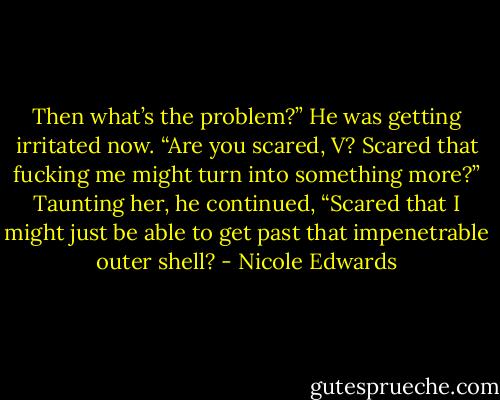 Then what’s the problem?” He was getting irritated now. “Are you scared, V? Scared that fucking me might turn into something more?” Taunting her, he continued, “Scared that I might just be able to get past that impenetrable outer shell? - Nicole Edwards