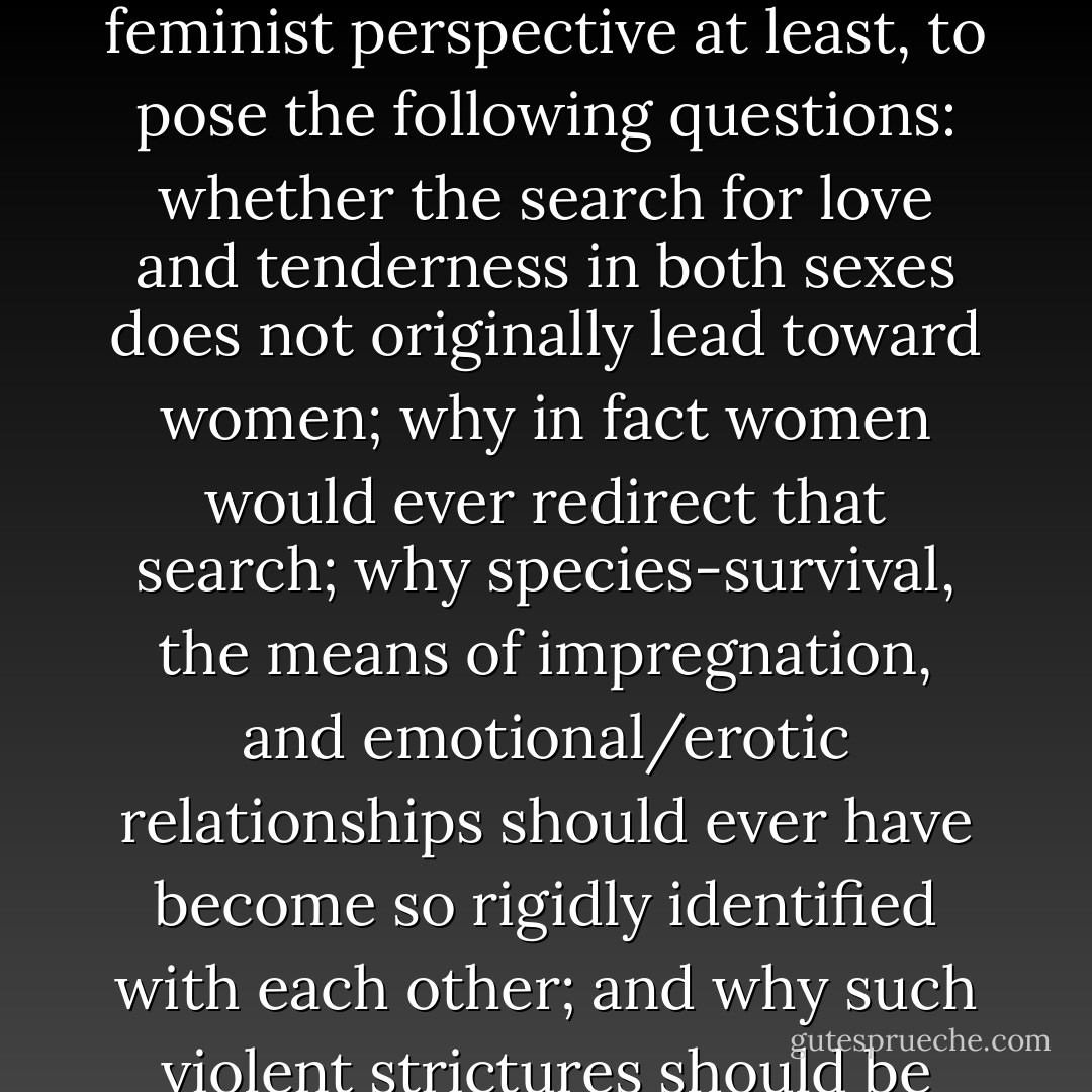 If women are the earliest sources of emotional caring and physical nurture for both female and male children, it would seem logical, from a feminist perspective at least, to pose the following questions: whether the search for love and tenderness in both sexes does not originally lead toward women; why in fact women would ever redirect that search; why species-survival, the means of impregnation, and emotional/erotic relationships should ever have become so rigidly identified with each other; and why such violent strictures should be found necessary to enforce women's total emotional, erotic loyalty and subservience to men. - Adrienne Rich