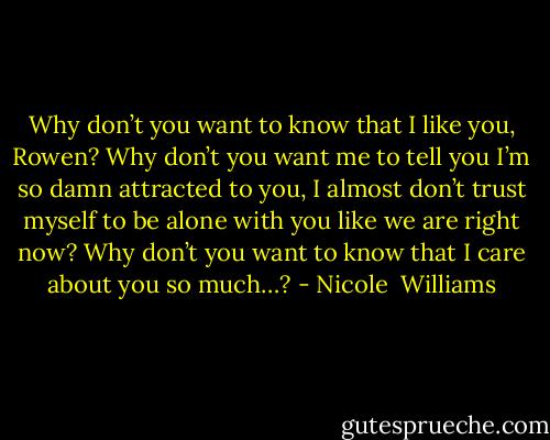 Why don’t you want to know that I like you, Rowen? Why don’t you want me to tell you I’m so damn attracted to you, I almost don’t trust myself to be alone with you like we are right now? Why don’t you want to know that I care about you so much…? - Nicole  Williams