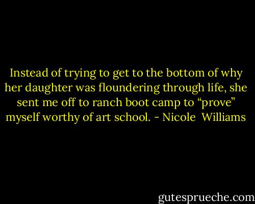 Instead of trying to get to the bottom of why her daughter was floundering through life, she sent me off to ranch boot camp to “prove” myself worthy of art school. - Nicole  Williams