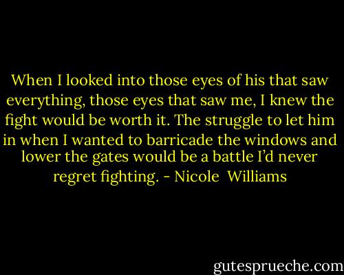 When I looked into those eyes of his that saw everything, those eyes that saw me, I knew the fight would be worth it. The struggle to let him in when I wanted to barricade the windows and lower the gates would be a battle I’d never regret fighting. - Nicole  Williams