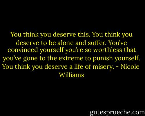 You think you deserve this. You think you deserve to be alone and suffer. You’ve convinced yourself you’re so worthless that you’ve gone to the extreme to punish yourself. You think you deserve a life of misery. - Nicole  Williams