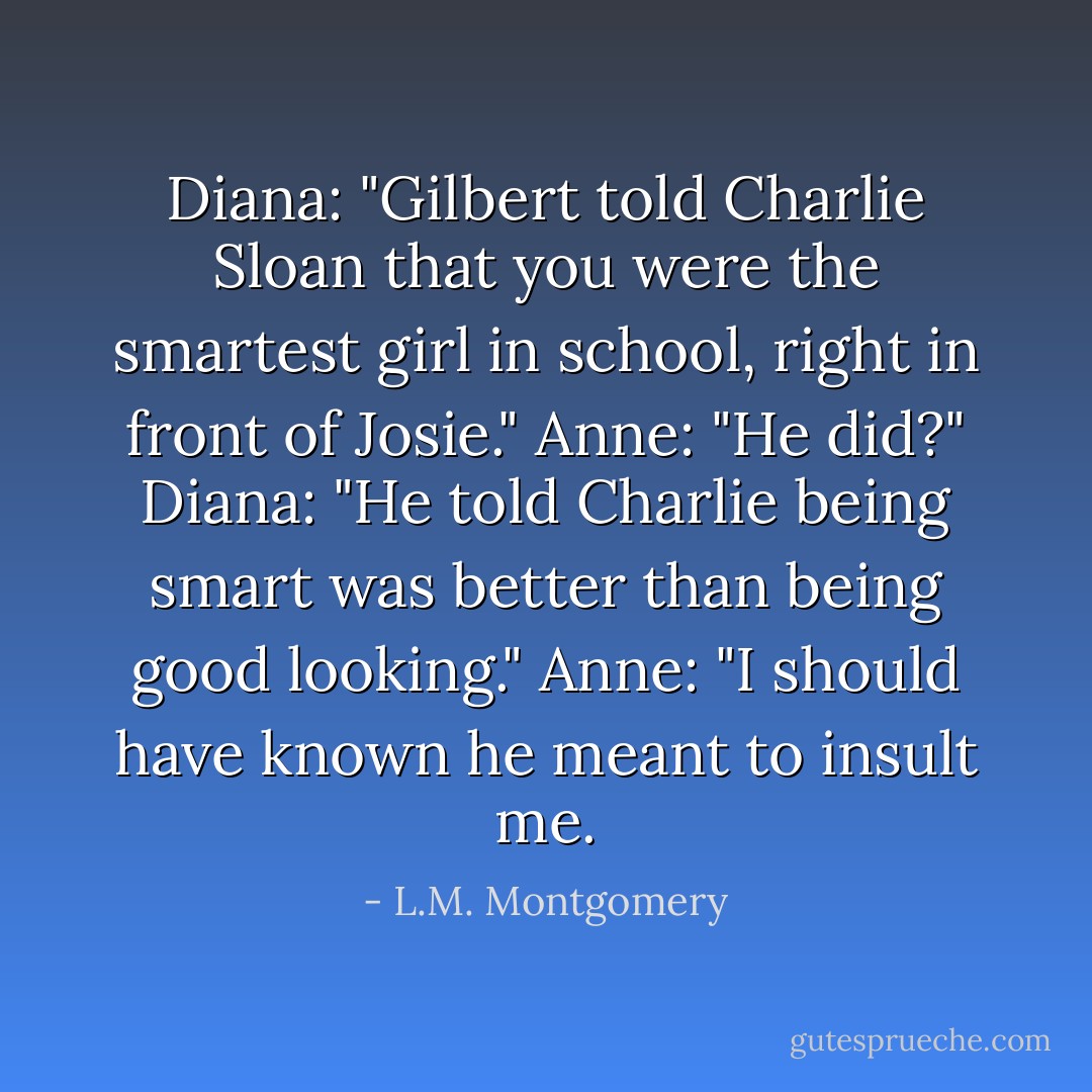 Diana: "Gilbert told Charlie Sloan that you were the smartest girl in school, right in front of Josie."<br />Anne: "He did?"<br />Diana: "He told Charlie being smart was better than being good looking."<br />Anne: "I should have known he meant to insult me. - L.M. Montgomery