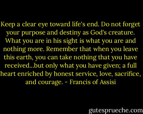 Keep a clear eye toward life's end. Do not forget your purpose and destiny as God's creature. What you are in his sight is what you are and nothing more. Remember that when you leave this earth, you can take nothing that you have received...but only what you have given; a full heart enriched by honest service, love, sacrifice, and courage. - Francis of Assisi