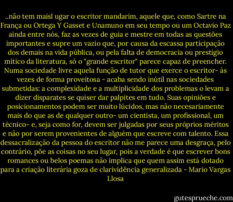 ..não tem maisl ugar o escritor mandarim, aquele que, como Sartre na França ou Ortega Y Gasset e Unamuno em seu tempo ou um Octavio Paz ainda entre nós, faz as vezes de guia e mestre em todas as questões importantes e supre um vazio que, por causa da escassa participação dos demais na vida pública, ou pela falta de democracia ou prestígio mítico da literatura, só o "grande escritor" parece capaz de preencher. Numa sociedade livre aquela função de tutor que exerce o escritor- às vezes de forma proveitosa - acaba sendo inútil nas sociedades submetidas: a complexidade e a multiplicidade dos problemas o levam a dizer disparates se quiser dar palpites em tudo. Suas opiniões e posicionamentos podem ser muito lúcidos, mas não necesariamente mais do que as de qualquer outro- um cientista, um profissional, um técnico- e, seja como for, devem ser julgadas por seus próprios méritos e não por serem provenientes de alguém que escreve com talento. Essa dessacralização da pessoa do escritor não me parece uma desgraça, pelo contrário, põe as coisas no seu lugar, pois a verdade é que escrever bons romances ou belos poemas não implica que quem assim está dotado para a criação literária goza de clarividência generalizada - Mario Vargas Llosa