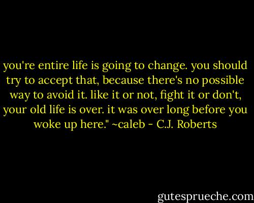 you're entire life is going to change. you should try to accept that, because there's no possible way to avoid it. like it or not, fight it or don't, your old life is over. it was over long before you woke up here."<br />~caleb - C.J. Roberts
