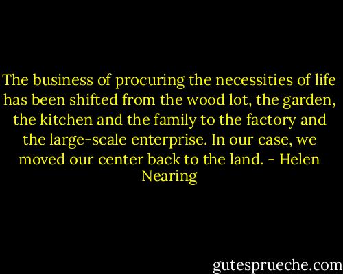 The business of procuring the necessities of life has been shifted from the wood lot, the garden, the kitchen and the family to the factory and the large-scale enterprise. In our case, we moved our center back to the land. - Helen Nearing