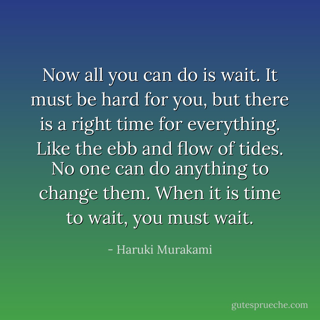 Now all you can do is wait. It must be hard for you, but there is a right time for everything. Like the ebb and flow of tides. No one can do anything to change them. When it is time to wait, you must wait. - Haruki Murakami