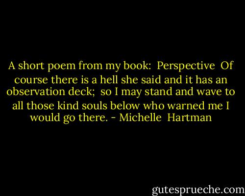 A short poem from my book:<br /><br />Perspective<br /><br />Of course<br />there is a hell<br />she said<br />and it has<br />an observation deck;<br /><br />so I may<br />stand and wave<br />to all those kind<br />souls below<br />who warned me<br />I would go there. - Michelle  Hartman