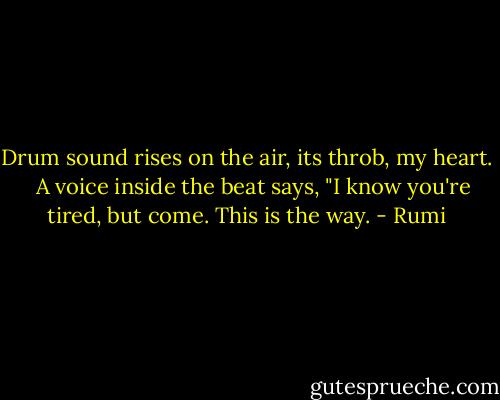 Drum sound rises on the air, its throb, my heart. <br /><br />A voice inside the beat says, "I know you're tired, but come. This is the way. - Rumi