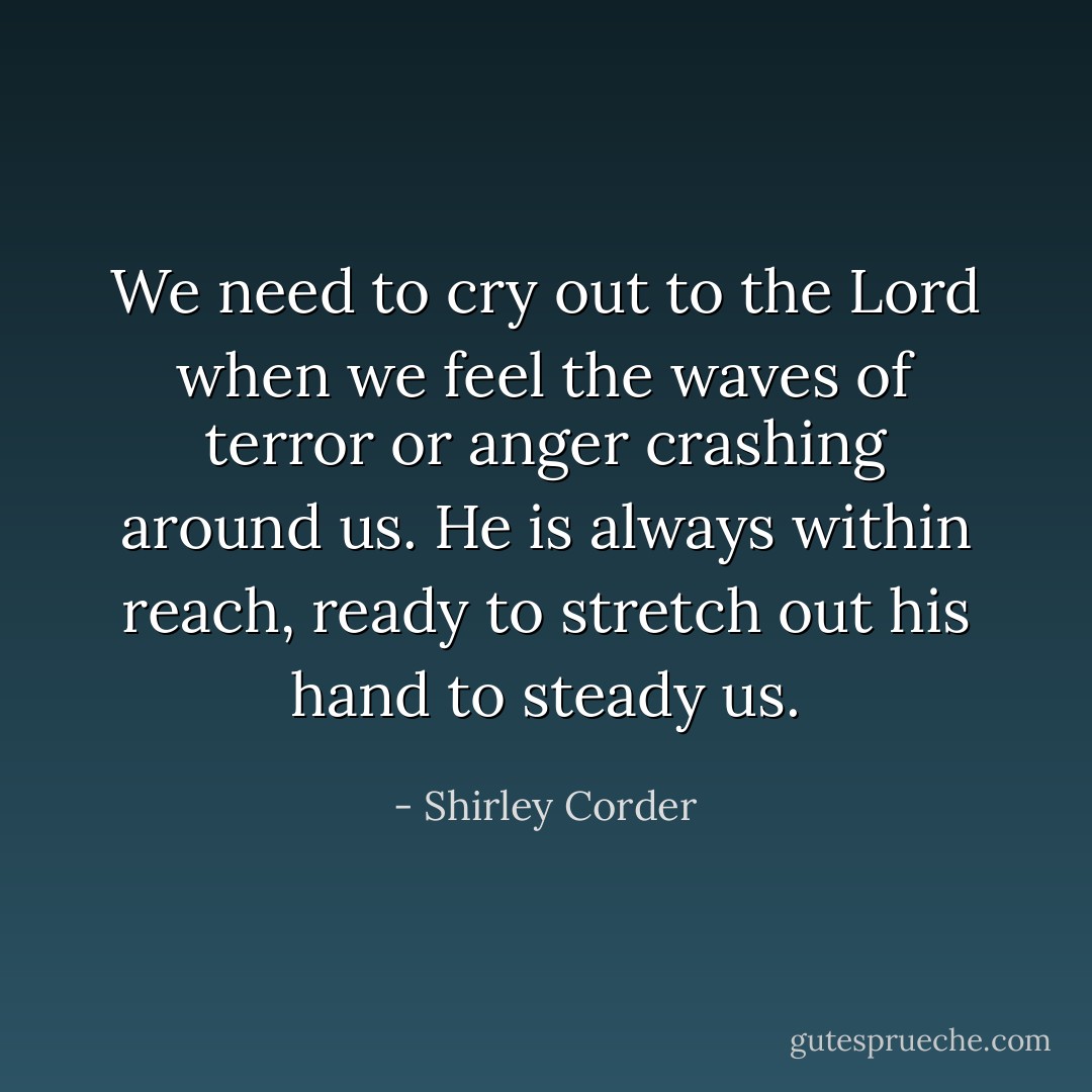 We need to cry out to the Lord when we feel the waves of terror or anger crashing around us. He is always within reach, ready to stretch out his hand to steady us. - Shirley Corder
