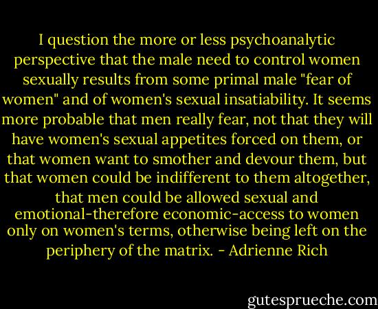 I question the more or less psychoanalytic perspective that the male need to control women sexually results from some primal male "fear of women" and of women's sexual insatiability. It seems more probable that men really fear, not that they will have women's sexual appetites forced on them, or that women want to smother and devour them, but that women could be indifferent to them altogether, that men could be allowed sexual and emotional-therefore economic-access to women only on women's terms, otherwise being left on the periphery of the matrix. - Adrienne Rich