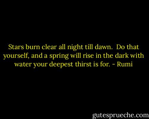 Stars burn clear<br />all night till dawn.<br /><br />Do that yourself, and a spring will rise in the dark with water your deepest thirst is for. - Rumi