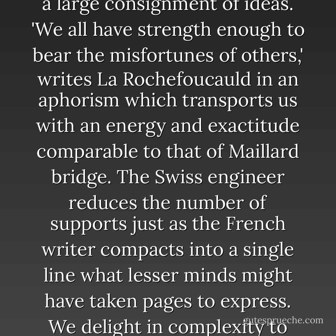 In literature, too, we admire prose in which a small and astutely arranged set of words has been constructed to carry a large consignment of ideas. 'We all have strength enough to bear the misfortunes of others,' writes La Rochefoucauld in an aphorism which transports us with an energy and exactitude comparable to that of Maillard bridge. The Swiss engineer reduces the number of supports just as the French writer compacts into a single line what lesser minds might have taken pages to express. We delight in complexity to which genius has lent an appearance of simplicity. (p 207) - Alain de Botton