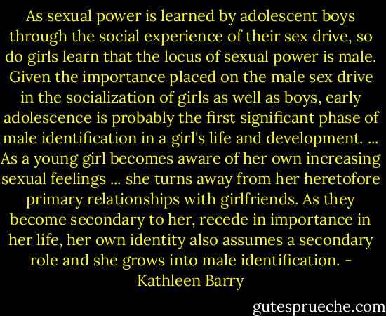 As sexual power is learned by adolescent boys through the social experience of their sex drive, so do girls learn that the locus of sexual power is male. Given the importance placed on the male sex drive in the socialization of girls as well as boys, early adolescence is probably the first significant phase of male identification in a girl's life and development. ... As a young girl becomes aware of her own increasing sexual feelings ... she turns away from her heretofore primary relationships with girlfriends. As they become secondary to<br />her, recede in importance in her life, her own identity also assumes a secondary role and she grows into male identification. - Kathleen Barry