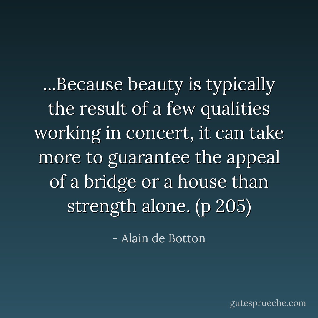 ...Because beauty is typically the result of a few qualities working in concert, it can take more to guarantee the appeal of a bridge or a house than strength alone. (p 205) - Alain de Botton