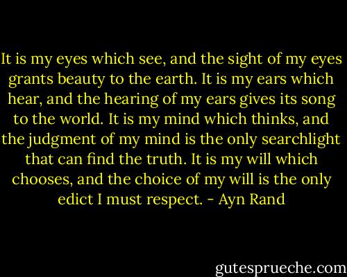 It is my eyes which see, and the sight of my eyes grants beauty to the earth. It is my ears which hear, and the hearing of my ears gives its song to the world. It is my mind which thinks, and the judgment of my mind is the only searchlight that can find the truth. It is my will which chooses, and the choice of my will is the only edict I must respect. - Ayn Rand