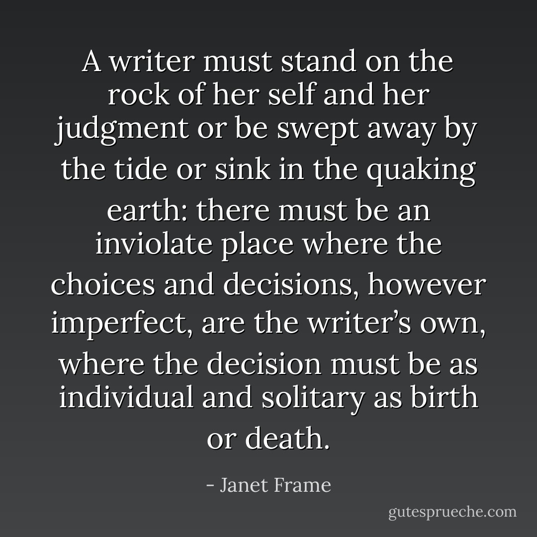 A writer must stand on the rock of her self and her judgment or be swept away by the tide or sink in the quaking earth: there must be an inviolate place where the choices and decisions, however imperfect, are the writer’s own, where the decision must be as individual and solitary as birth or death. - Janet Frame
