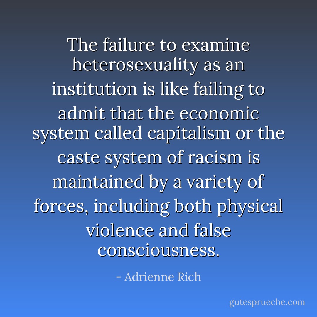 The failure to examine heterosexuality as an institution is like failing to admit that the economic system called capitalism or the caste system of racism is maintained by a variety of forces, including both physical violence and false consciousness. - Adrienne Rich