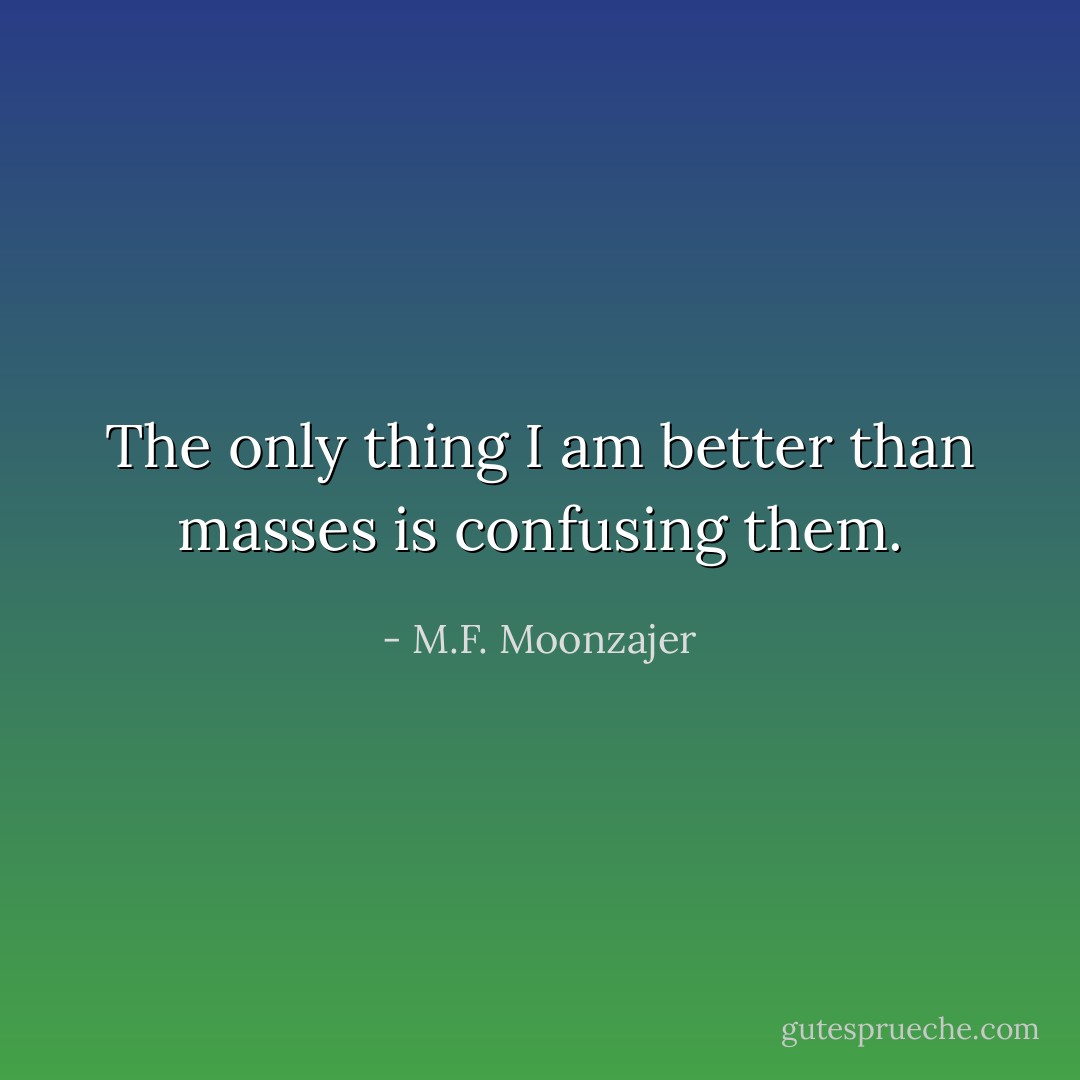 The only thing I am better than masses is confusing them. - M.F. Moonzajer