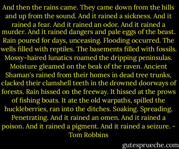 And then the rains came. They came down from the hills and up from the sound. And it rained a sickness. And it rained a fear. And it rained an odor. And it rained a murder. And it rained dangers and pale eggs of the beast. Rain poured for days, unceasing. Flooding occurred. The wells filled with reptiles. The basements filled with fossils. Mossy-haired lunatics roamed the dripping peninsulas. Moisture gleamed on the beak of the raven. Ancient Shaman's rained from their homes in dead tree trunks, clacked their clamshell teeth in the drowned doorways of forests. Rain hissed on the freeway. It hissed at the prows of fishing boats. It ate the old warpaths, spilled the huckleberries, ran into the ditches. Soaking. Spreading. Penetrating. And it rained an omen. And it rained a poison. And it rained a pigment. And it rained a seizure. - Tom Robbins