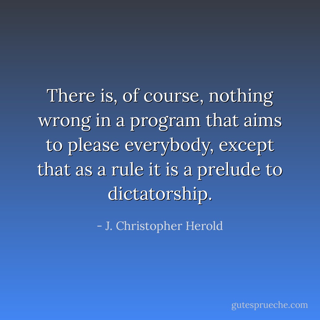There is, of course, nothing wrong in a program that aims to please everybody, except that as a rule it is a prelude to dictatorship. - J. Christopher Herold
