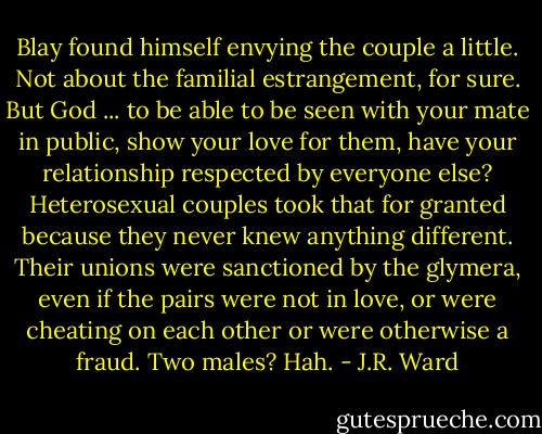 Blay found himself envying the couple a little. Not about the familial estrangement, for sure. But God ... to be able to be seen with your mate in public, show your love for them, have your relationship respected by everyone else? Heterosexual couples took that for granted because they never knew anything different. Their unions were sanctioned by the glymera, even if the pairs were not in love, or were cheating on each other or were otherwise a fraud.<br />Two males?<br />Hah. - J.R. Ward