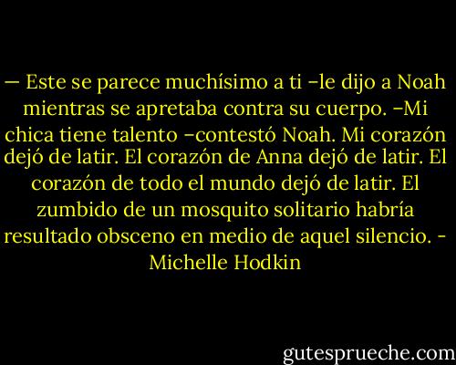 — Este se parece muchísimo a ti –le dijo a Noah mientras se apretaba contra su cuerpo.<br />–Mi chica tiene talento –contestó Noah.<br />Mi corazón dejó de latir.<br />El corazón de Anna dejó de latir.<br />El corazón de todo el mundo dejó de latir. El zumbido de un mosquito solitario habría resultado obsceno en medio de aquel silencio. - Michelle Hodkin