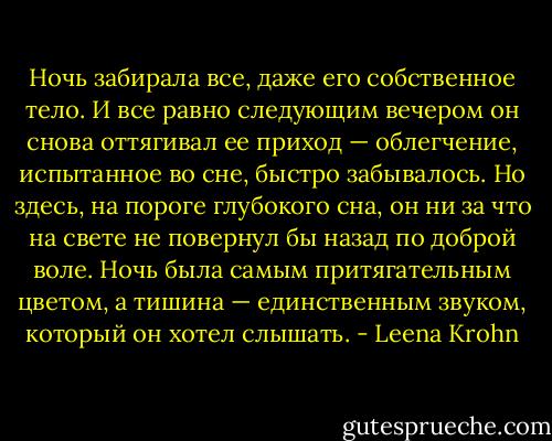 Ночь забирала все, даже его собственное тело. И все равно следующим вечером он снова оттягивал ее приход — облегчение, испытанное во сне, быстро забывалось.<br />Но здесь, на пороге глубокого сна, он ни за что на свете не повернул бы назад по доброй воле. Ночь была самым притягательным цветом, а тишина — единственным звуком, который он хотел слышать. - Leena Krohn