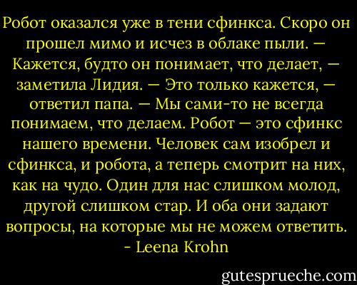 Робот оказался уже в тени сфинкса. Скоро он прошел мимо и исчез в облаке пыли.<br />— Кажется, будто он понимает, что делает, — заметила Лидия.<br />— Это только кажется, — ответил папа. — Мы сами-то не всегда понимаем, что делаем. Робот — это сфинкс нашего времени. Человек сам изобрел и сфинкса, и робота, а теперь смотрит на них, как на чудо. Один для нас слишком молод, другой слишком стар. И оба они задают вопросы, на которые мы не можем ответить. - Leena Krohn
