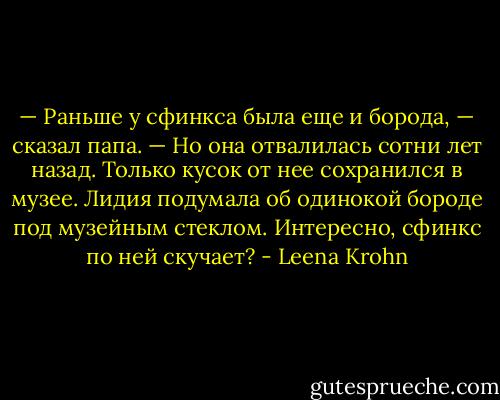 — Раньше у сфинкса была еще и борода, — сказал папа. — Но она отвалилась сотни лет назад. Только кусок от нее сохранился в музее.<br />Лидия подумала об одинокой бороде под музейным стеклом. Интересно, сфинкс по ней скучает? - Leena Krohn