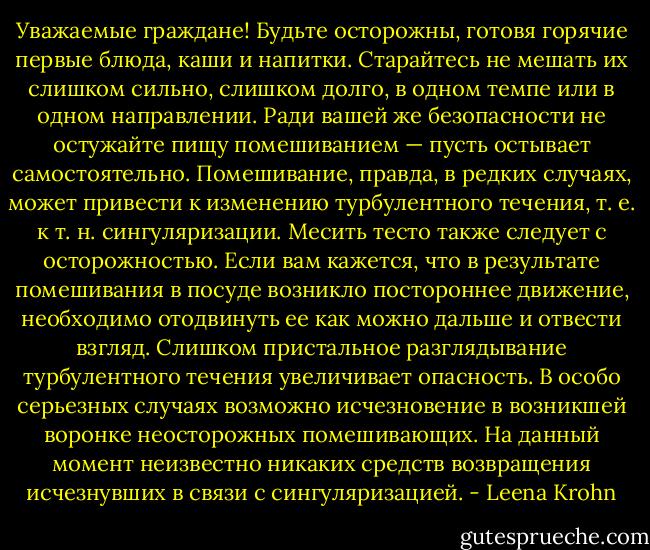 Уважаемые граждане! Будьте осторожны, готовя горячие первые блюда, каши и напитки. Старайтесь не мешать их слишком сильно, слишком долго, в одном темпе или в одном направлении. Ради вашей же безопасности не остужайте пищу помешиванием — пусть остывает самостоятельно. Помешивание, правда, в редких случаях, может привести к изменению турбулентного течения, т. е. к т. н. сингуляризации.<br />Месить тесто также следует с осторожностью. Если вам кажется, что в результате помешивания в посуде возникло постороннее движение, необходимо отодвинуть ее как можно дальше и отвести взгляд. Слишком пристальное разглядывание турбулентного течения увеличивает опасность. В особо серьезных случаях возможно исчезновение в возникшей воронке неосторожных помешивающих. На данный момент неизвестно никаких средств возвращения исчезнувших в связи с сингуляризацией. - Leena Krohn