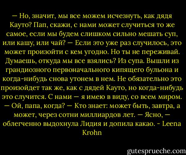 — Но, значит, мы все можем исчезнуть, как дядя Кауто? Пап, скажи, с нами может случиться то же самое, если мы будем слишком сильно мешать суп, или кашу, или чай?<br />— Если это уже раз случилось, это может произойти с кем угодно. Но ты не переживай. Думаешь, откуда мы все взялись? Из супа. Вышли из грандиозного первоначального кипящего бульона и когда-нибудь снова утонем в нем. Не обязательно это произойдет так же, как с дядей Кауто, но когда-нибудь это случится. С нами — я имею в виду, со всем миром.<br />— Ой, папа, когда?<br />— Кто знает: может быть, завтра, а может, через сотни миллиардов лет.<br />— Ясно, — облегченно выдохнула Лидия и допила какао. - Leena Krohn