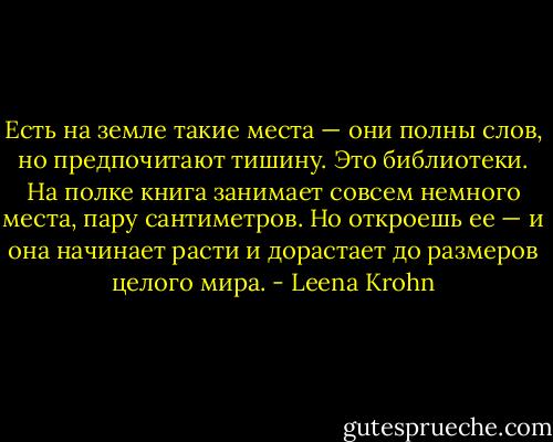 Есть на земле такие места — они полны слов, но предпочитают тишину. Это библиотеки. На полке книга занимает совсем немного места, пару сантиметров. Но откроешь ее — и она начинает расти и дорастает до размеров целого мира. - Leena Krohn